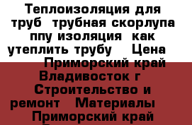 Теплоизоляция для труб, трубная скорлупа ппу изоляция ,как утеплить трубу  › Цена ­ 148 - Приморский край, Владивосток г. Строительство и ремонт » Материалы   . Приморский край,Владивосток г.